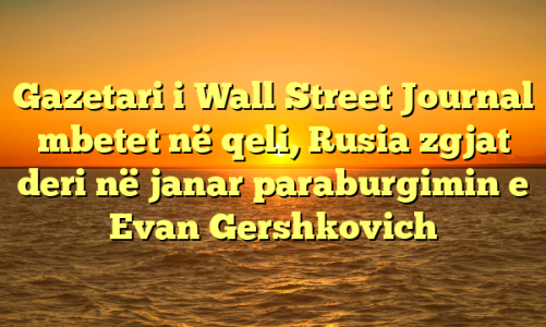 Gazetari i Wall Street Journal mbetet në qeli, Rusia zgjat deri në janar paraburgimin e Evan Gershkovich