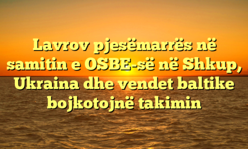 Lavrov pjesëmarrës në samitin e OSBE-së në Shkup, Ukraina dhe vendet baltike bojkotojnë takimin