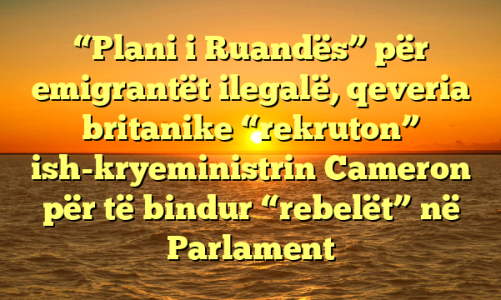 “Plani i Ruandës” për emigrantët ilegalë, qeveria britanike “rekruton” ish-kryeministrin Cameron për të bindur “rebelët” në Parlament